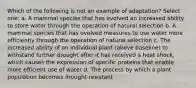 Which of the following is not an example of adaptation? Select one: a. A mammal species that has evolved an increased ability to store water through the operation of natural selection b. A mammal species that has evolved measures to use water more efficiently through the operation of natural selection c. The increased ability of an individual plant (above baseline) to withstand further drought after it has received a heat shock, which causes the expression of specific proteins that enable more efficient use of water d. The process by which a plant population becomes drought-resistant