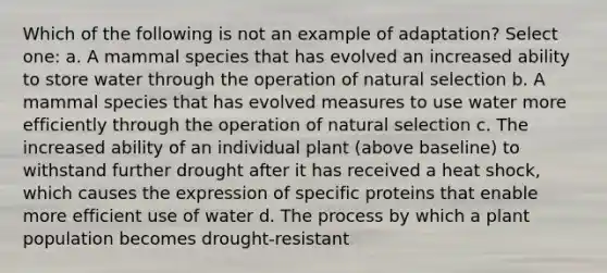 Which of the following is not an example of adaptation? Select one: a. A mammal species that has evolved an increased ability to store water through the operation of natural selection b. A mammal species that has evolved measures to use water more efficiently through the operation of natural selection c. The increased ability of an individual plant (above baseline) to withstand further drought after it has received a heat shock, which causes the expression of specific proteins that enable more efficient use of water d. The process by which a plant population becomes drought-resistant