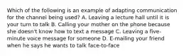 Which of the following is an example of adapting communication for the channel being used? A. Leaving a lecture hall until it is your turn to talk B. Calling your mother on the phone because she doesn't know how to text a message C. Leaving a five-minute voice message for someone D. E-mailing your friend when he says he wants to talk face-to-face