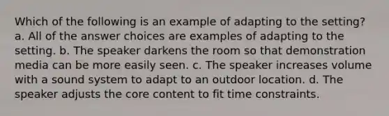 Which of the following is an example of adapting to the setting? a. All of the answer choices are examples of adapting to the setting. b. The speaker darkens the room so that demonstration media can be more easily seen. c. The speaker increases volume with a sound system to adapt to an outdoor location. d. The speaker adjusts the core content to fit time constraints.