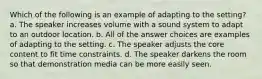 Which of the following is an example of adapting to the setting? a. The speaker increases volume with a sound system to adapt to an outdoor location. b. All of the answer choices are examples of adapting to the setting. c. The speaker adjusts the core content to fit time constraints. d. The speaker darkens the room so that demonstration media can be more easily seen.