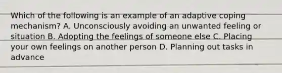 Which of the following is an example of an adaptive coping mechanism? A. Unconsciously avoiding an unwanted feeling or situation B. Adopting the feelings of someone else C. Placing your own feelings on another person D. Planning out tasks in advance