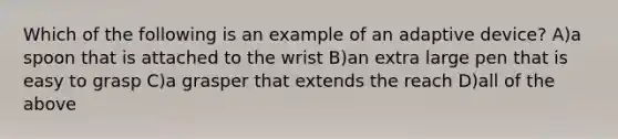 Which of the following is an example of an adaptive device? A)a spoon that is attached to the wrist B)an extra large pen that is easy to grasp C)a grasper that extends the reach D)all of the above