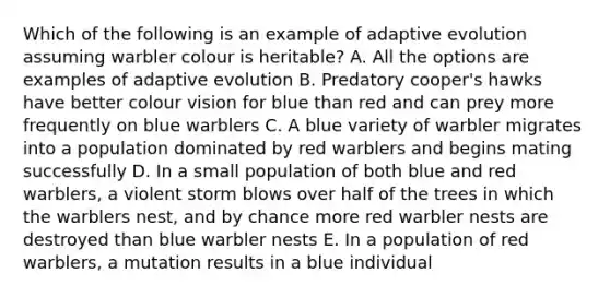 Which of the following is an example of adaptive evolution assuming warbler colour is heritable? A. All the options are examples of adaptive evolution B. Predatory cooper's hawks have better colour vision for blue than red and can prey more frequently on blue warblers C. A blue variety of warbler migrates into a population dominated by red warblers and begins mating successfully D. In a small population of both blue and red warblers, a violent storm blows over half of the trees in which the warblers nest, and by chance more red warbler nests are destroyed than blue warbler nests E. In a population of red warblers, a mutation results in a blue individual