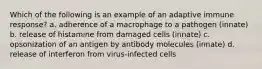 Which of the following is an example of an adaptive immune response? a. adherence of a macrophage to a pathogen (innate) b. release of histamine from damaged cells (innate) c. opsonization of an antigen by antibody molecules (innate) d. release of interferon from virus-infected cells