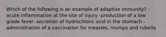 Which of the following is an example of adaptive immunity? -acute inflammation at the site of injury -production of a low grade fever -secretion of hydrochloric acid in the stomach -administration of a vaccination for measles, mumps and rubella