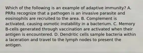 Which of the following is an example of adaptive immunity? A. PRRs recognize that a pathogen is an invasive parasite and eosinophils are recruited to the area. B. Complement is activated, causing osmotic instability in a bacterium. C. Memory B-cells generated through vaccination are activated when their antigen is encountered. D. Dendritic cells sample bacteria within a laceration and travel to the lymph nodes to present the antigen.