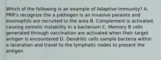 Which of the following is an example of Adaptive Immunity? A. PRR's recognize the a pathogen is an invasive parasite and eosinophils are recruited to the area B. Complement is activated, causing osmotic instability in a bacterium C. Memory B cells generated through vaccination are activated when their target antigen is encountered D. Dendritic cells sample bacteria within a laceration and travel to the lymphatic nodes to present the antigen