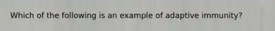 Which of the following is an example of adaptive immunity?