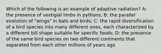 Which of the following is an example of adaptive radiation? A: the presence of vestigial limbs in pythons; B: the parallel evolution of "wings" in bats and birds; C: the rapid diversification of a bird species into many different ones, each characterized by a different bill shape suitable for specific foods; D: the presence of the same bird species on two different continents that separated from each other millions of years ago