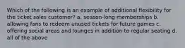 Which of the following is an example of additional flexibility for the ticket sales customer? a. season-long memberships b. allowing fans to redeem unused tickets for future games c. offering social areas and lounges in addition to regular seating d. all of the above