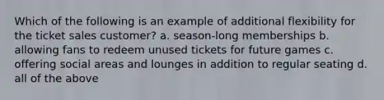 Which of the following is an example of additional flexibility for the ticket sales customer? a. season-long memberships b. allowing fans to redeem unused tickets for future games c. offering social areas and lounges in addition to regular seating d. all of the above