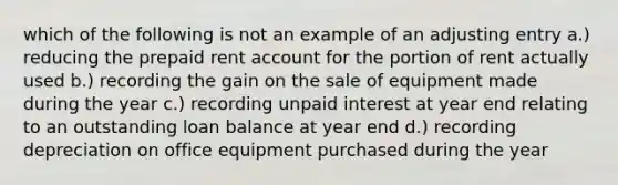 which of the following is not an example of an adjusting entry a.) reducing the prepaid rent account for the portion of rent actually used b.) recording the gain on the sale of equipment made during the year c.) recording unpaid interest at year end relating to an outstanding loan balance at year end d.) recording depreciation on office equipment purchased during the year