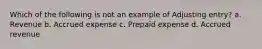 Which of the following is not an example of Adjusting entry? a. Revenue b. Accrued expense c. Prepaid expense d. Accrued revenue