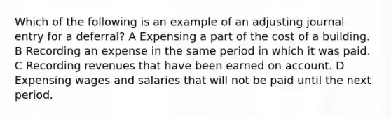 Which of the following is an example of an adjusting journal entry for a deferral? A Expensing a part of the cost of a building. B Recording an expense in the same period in which it was paid. C Recording revenues that have been earned on account. D Expensing wages and salaries that will not be paid until the next period.