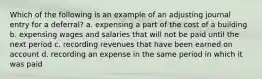 Which of the following is an example of an adjusting journal entry for a deferral? a. expensing a part of the cost of a building b. expensing wages and salaries that will not be paid until the next period c. recording revenues that have been earned on account d. recording an expense in the same period in which it was paid