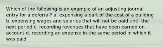 Which of the following is an example of an adjusting journal entry for a deferral? a. expensing a part of the cost of a building b. expensing wages and salaries that will not be paid until the next period c. recording revenues that have been earned on account d. recording an expense in the same period in which it was paid