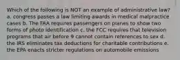 Which of the following is NOT an example of administrative law? a. congress passes a law limiting awards in medical malpractice cases b. The FAA requires passengers on planes to show two forms of photo identification c. the FCC requires that television programs that air before 9 cannot contain references to sex d. the IRS eliminates tax deductions for charitable contributions e. the EPA enacts stricter regulations on automobile emissions