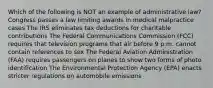 Which of the following is NOT an example of administrative law? Congress passes a law limiting awards in medical malpractice cases The IRS eliminates tax deductions for charitable contributions The Federal Communications Commission (FCC) requires that television programs that air before 9 p.m. cannot contain references to sex The Federal Aviation Administration (FAA) requires passengers on planes to show two forms of photo identification The Environmental Protection Agency (EPA) enacts stricter regulations on automobile emissions