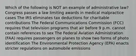 Which of the following is NOT an example of administrative law? Congress passes a law limiting awards in medical malpractice cases The IRS eliminates tax deductions for charitable contributions The Federal Communications Commission (FCC) requires that television programs that air before 9 p.m. cannot contain references to sex The Federal Aviation Administration (FAA) requires passengers on planes to show two forms of photo identification The Environmental Protection Agency (EPA) enacts stricter regulations on automobile emissions