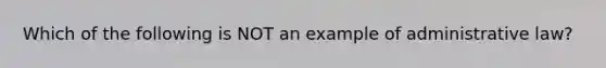 Which of the following is NOT an example of administrative law?