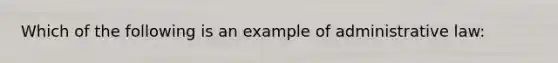 Which of the following is an example of administrative law: