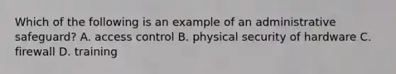 Which of the following is an example of an administrative safeguard? A. access control B. physical security of hardware C. firewall D. training