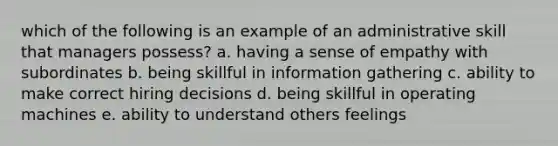 which of the following is an example of an administrative skill that managers possess? a. having a sense of empathy with subordinates b. being skillful in information gathering c. ability to make correct hiring decisions d. being skillful in operating machines e. ability to understand others feelings