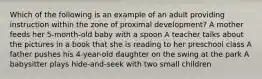 Which of the following is an example of an adult providing instruction within the zone of proximal development? A mother feeds her 5-month-old baby with a spoon A teacher talks about the pictures in a book that she is reading to her preschool class A father pushes his 4-year-old daughter on the swing at the park A babysitter plays hide-and-seek with two small children