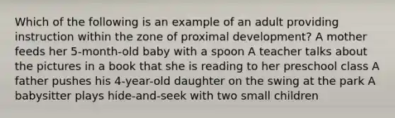 Which of the following is an example of an adult providing instruction within the zone of proximal development? A mother feeds her 5-month-old baby with a spoon A teacher talks about the pictures in a book that she is reading to her preschool class A father pushes his 4-year-old daughter on the swing at the park A babysitter plays hide-and-seek with two small children