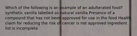 Which of the following is an example of an adulterated food? synthetic vanilla labelled as natural vanilla Presence of a compound that has not been approved for use in the food Health claim for reducing the risk of cancer is not approved Ingredient list is incomplete