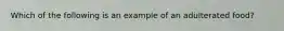 Which of the following is an example of an adulterated food?