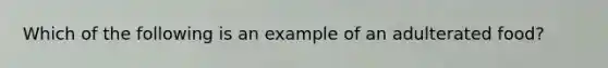 Which of the following is an example of an adulterated food?