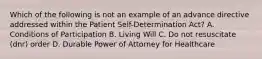 Which of the following is not an example of an advance directive addressed within the Patient Self-Determination Act? A. Conditions of Participation B. Living Will C. Do not resuscitate (dnr) order D. Durable Power of Attorney for Healthcare