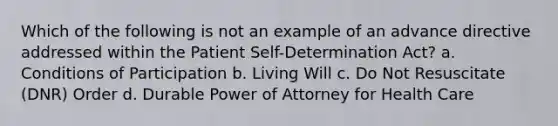 Which of the following is not an example of an advance directive addressed within the Patient Self-Determination Act? a. Conditions of Participation b. Living Will c. Do Not Resuscitate (DNR) Order d. Durable Power of Attorney for Health Care