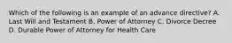 Which of the following is an example of an advance directive? A. Last Will and Testament B. Power of Attorney C. Divorce Decree D. Durable Power of Attorney for Health Care