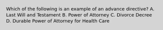 Which of the following is an example of an advance directive? A. Last Will and Testament B. Power of Attorney C. Divorce Decree D. Durable Power of Attorney for Health Care