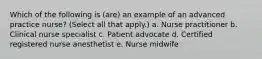 Which of the following is (are) an example of an advanced practice nurse? (Select all that apply.) a. Nurse practitioner b. Clinical nurse specialist c. Patient advocate d. Certified registered nurse anesthetist e. Nurse midwife