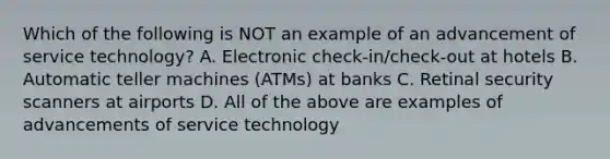 Which of the following is NOT an example of an advancement of service​ technology? A. Electronic​ check-in/check-out at hotels B. Automatic teller machines​ (ATMs) at banks C. Retinal security scanners at airports D. All of the above are examples of advancements of service technology