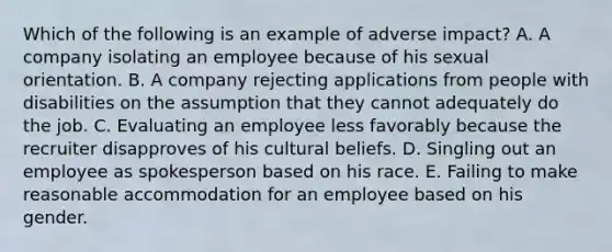 Which of the following is an example of adverse impact? A. A company isolating an employee because of his sexual orientation. B. A company rejecting applications from people with disabilities on the assumption that they cannot adequately do the job. C. Evaluating an employee less favorably because the recruiter disapproves of his cultural beliefs. D. Singling out an employee as spokesperson based on his race. E. Failing to make reasonable accommodation for an employee based on his gender.