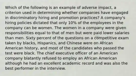 Which of the following is an example of adverse impact, a criterion used in determining whether companies have engaged in discriminatory hiring and promotion practices? A company's hiring policies dictated that only 10% of the employees in the company can be women. The women in a company were given responsibilities equal to that of men but were paid lower salaries than men. Sixty percent of the questions on a competitive exam taken by blacks, Hispanics, and Chinese were on African American history, and most of the candidates who passed the test were black. The chief executive officer of an American company blatantly refused to employ an African American although he had an excellent academic record and was also the best performer in the interview.