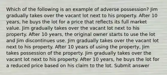 Which of the following is an example of adverse possession? Jim gradually takes over the vacant lot next to his property. After 10 years, he buys the lot for a price that reflects its full market value. Jim gradually takes over the vacant lot next to his property. After 10 years, the original owner starts to use the lot and Jim discontinues use. Jim gradually takes over the vacant lot next to his property. After 10 years of using the property, Jim takes possession of the property. Jim gradually takes over the vacant lot next to his property. After 10 years, he buys the lot for a reduced price based on his claim to the lot. Submit answer