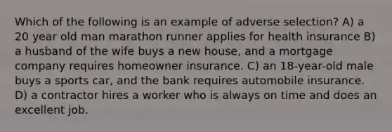 Which of the following is an example of adverse selection? A) a 20 year old man marathon runner applies for health insurance B) a husband of the wife buys a new house, and a mortgage company requires homeowner insurance. C) an 18-year-old male buys a sports car, and the bank requires automobile insurance. D) a contractor hires a worker who is always on time and does an excellent job.