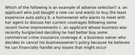 Which of the following is an example of adverse selection? a. an applicant who just bought a new car and wants to buy the least expensive auto policy b. a homeowner who wants to meet with her agent to discuss her current coverages following some recent home improvements c. an applicant whose business was recently burglarized deciding he had better buy some commercial crime insurance coverage d. a business owner who decides to cancel his businessowner's policy because he believes he can financially handle any losses that might occur