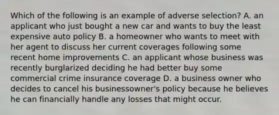 Which of the following is an example of adverse selection? A. an applicant who just bought a new car and wants to buy the least expensive auto policy B. a homeowner who wants to meet with her agent to discuss her current coverages following some recent home improvements C. an applicant whose business was recently burglarized deciding he had better buy some commercial crime insurance coverage D. a business owner who decides to cancel his businessowner's policy because he believes he can financially handle any losses that might occur.