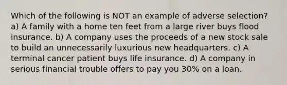 Which of the following is NOT an example of adverse selection? a) A family with a home ten feet from a large river buys flood insurance. b) A company uses the proceeds of a new stock sale to build an unnecessarily luxurious new headquarters. c) A terminal cancer patient buys life insurance. d) A company in serious financial trouble offers to pay you 30% on a loan.