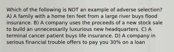 Which of the following is NOT an example of adverse selection? A) A family with a home ten feet from a large river buys flood insurance. B) A company uses the proceeds of a new stock sale to build an unnecessarily luxurious new headquarters. C) A terminal cancer patient buys life insurance. D) A company in serious financial trouble offers to pay you 30% on a loan