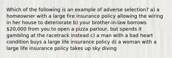 Which of the following is an example of adverse selection? a) a homeowner with a large fire insurance policy allowing the wiring in her house to deteriorate b) your brother-in-law borrows 20,000 from you to open a pizza parlour, but spends it gambling at the racetrack instead c) a man with a bad heart condition buys a large life insurance policy d) a woman with a large life insurance policy takes up sky diving