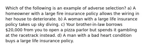 Which of the following is an example of adverse selection? a) A homeowner with a large fire insurance policy allows the wiring in her house to deteriorate. b) A woman with a large life insurance policy takes up sky diving. c) Your brother-in-law borrows 20,000 from you to open a pizza parlor but spends it gambling at the racetrack instead. d) A man with a bad heart condition buys a large life insurance policy.