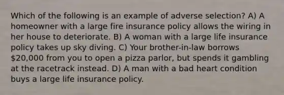 Which of the following is an example of adverse selection? A) A homeowner with a large fire insurance policy allows the wiring in her house to deteriorate. B) A woman with a large life insurance policy takes up sky diving. C) Your brother-in-law borrows 20,000 from you to open a pizza parlor, but spends it gambling at the racetrack instead. D) A man with a bad heart condition buys a large life insurance policy.